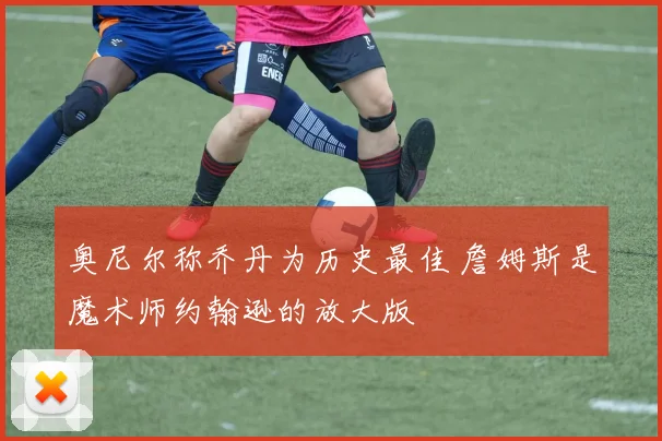 奥尼尔称乔丹为历史最佳 詹姆斯是魔术师约翰逊的放大版