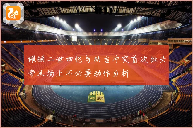 佩顿二世回忆与纳吉冲突首次扯头带及场上不必要动作分析