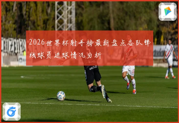 2026世界杯射手榜最新盘点各队锋线球员进球情况分析