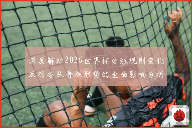 深度解析2026世界杯分组规则变化及对各队晋级形势的全面影响分析