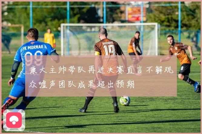 康大主帅带队再进决赛直言不解观众嘘声团队成果超出预期