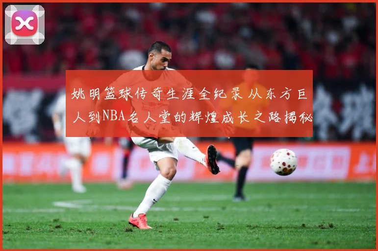 姚明篮球传奇生涯全纪录 从东方巨人到NBA名人堂的辉煌成长之路揭秘