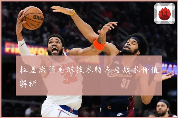 拉差诺羽毛球技术特点与战术价值解析