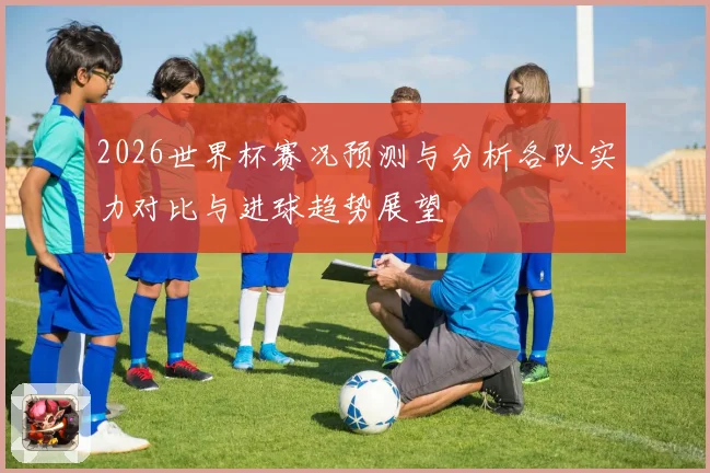2026世界杯赛况预测与分析各队实力对比与进球趋势展望