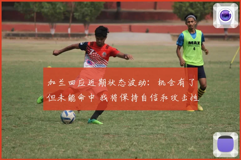 加兰回应近期状态波动：机会有了但未能命中 我将保持自信和攻击性