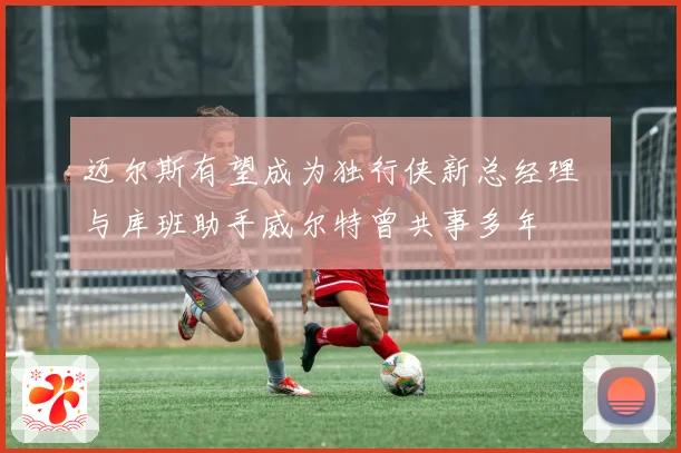 迈尔斯有望成为独行侠新总经理  与库班助手威尔特曾共事多年