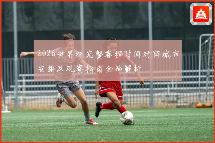 2026世界杯完整赛程时间对阵城市安排及观赛指南全面解析