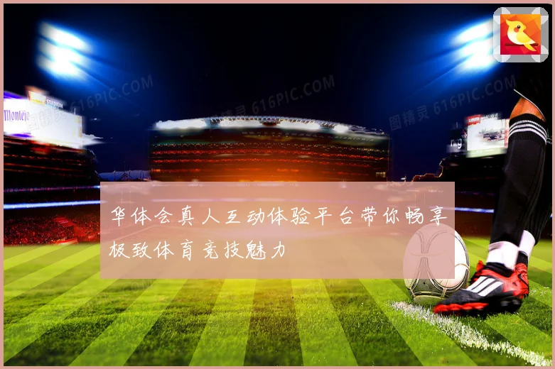 华体会真人互动体验平台带你畅享极致体育竞技魅力