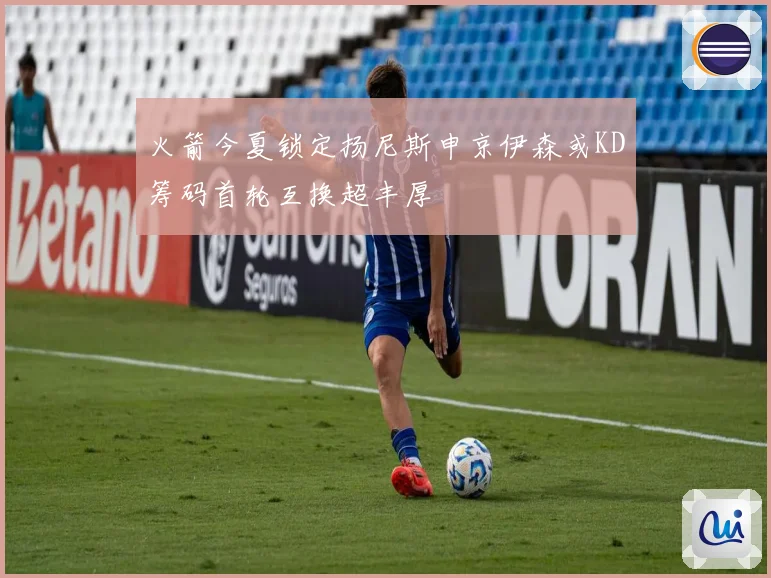 火箭今夏锁定扬尼斯申京伊森或KD筹码首轮互换超丰厚